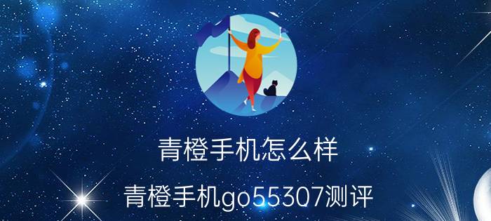 青橙手机怎么样（青橙手机go55307测评）