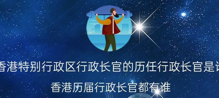 香港特别行政区行政长官的历任行政长官是谁（香港历届行政长官都有谁）