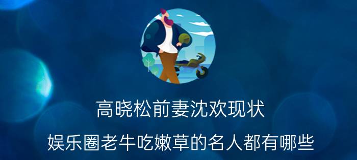 高晓松前妻沈欢现状，娱乐圈老牛吃嫩草的名人都有哪些