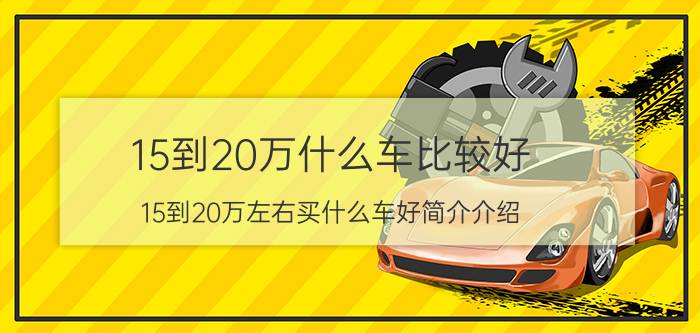 15到20万什么车比较好（15到20万左右买什么车好简介介绍）