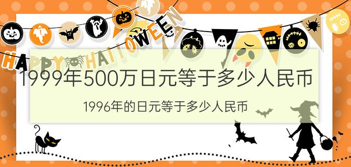 1999年500万日元等于多少人民币（1996年的日元等于多少人民币）