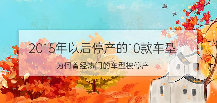 2015年以后停产的10款车型，为何曾经热门的车型被停产？（10款车型被停产的原因）