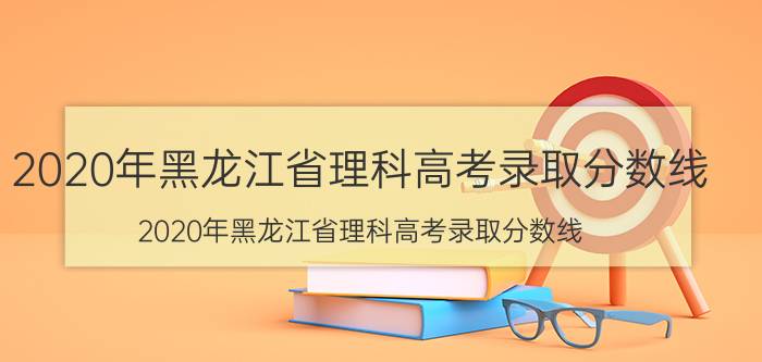 2020年黑龙江省理科高考录取分数线（2020年黑龙江省理科高考录取分数线）