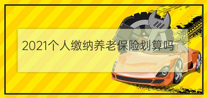 2021个人缴纳养老保险划算吗?个人缴纳养老保险划算吗?