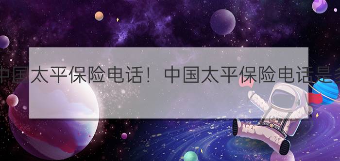 2021中国太平保险电话！中国太平保险电话是多少？