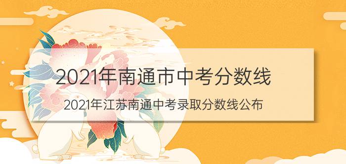 2021年南通市中考分数线（2021年江苏南通中考录取分数线公布）