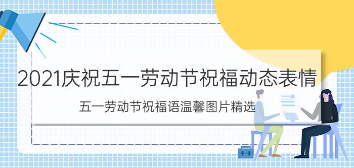 2021庆祝五一劳动节祝福动态表情，五一劳动节祝福语温馨图片精选