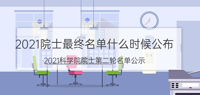 2021院士最终名单什么时候公布（2021科学院院士第二轮名单公示）