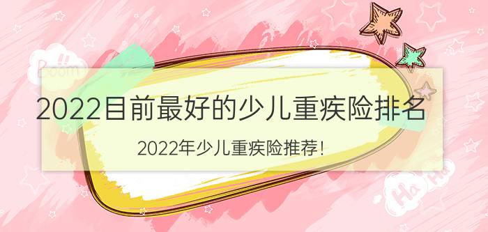 2022目前最好的少儿重疾险排名，2022年少儿重疾险推荐！