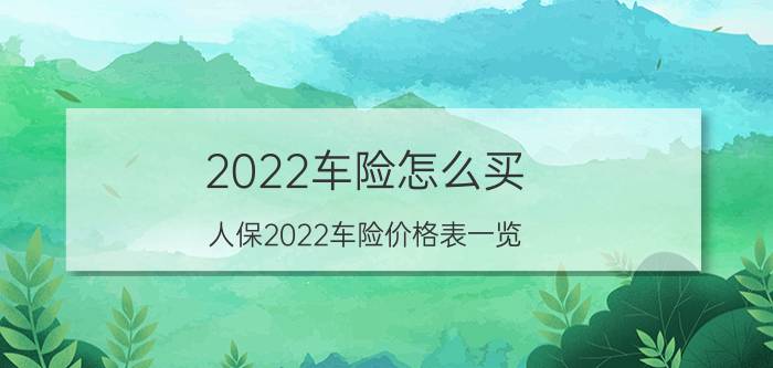 2022车险怎么买？人保2022车险价格表一览