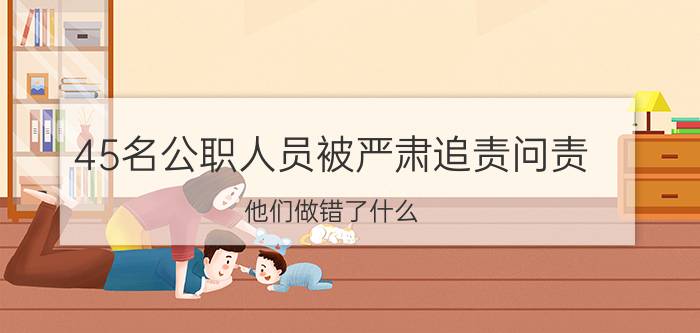 45名公职人员被严肃追责问责，他们做错了什么？