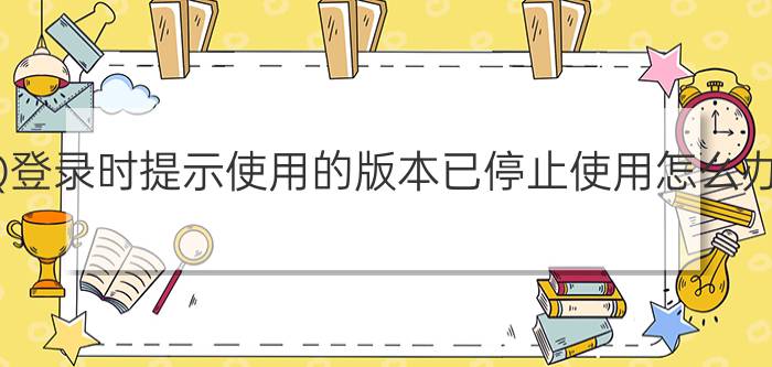 QQ登录时提示使用的版本已停止使用怎么办