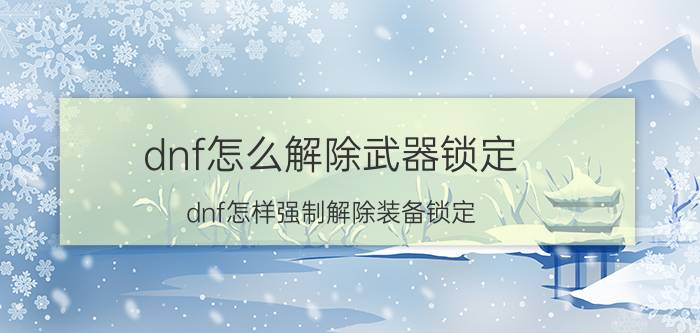 dnf怎么解除武器锁定（dnf怎样强制解除装备锁定）