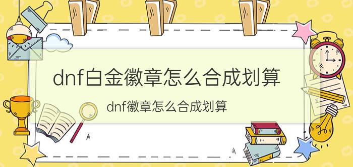 dnf白金徽章怎么合成划算（dnf徽章怎么合成划算）