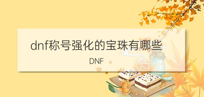 dnf称号强化的宝珠有哪些（DNF,强称号的所有属性强化宝珠叫什么名字加多少）