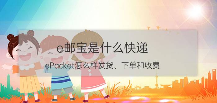 e邮宝是什么快递（ePacket怎么样发货、下单和收费）