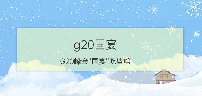 g20国宴（G20峰会“国宴”吃些啥？看完这篇小编好想打包一个盘子啊）