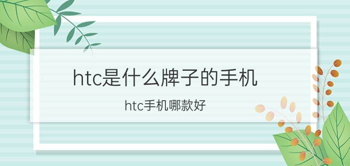 htc是什么牌子的手机？htc手机哪款好