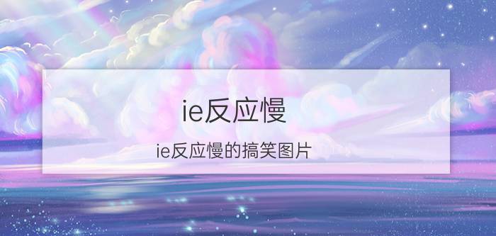 ie反应慢(ie反应慢的搞笑图片)