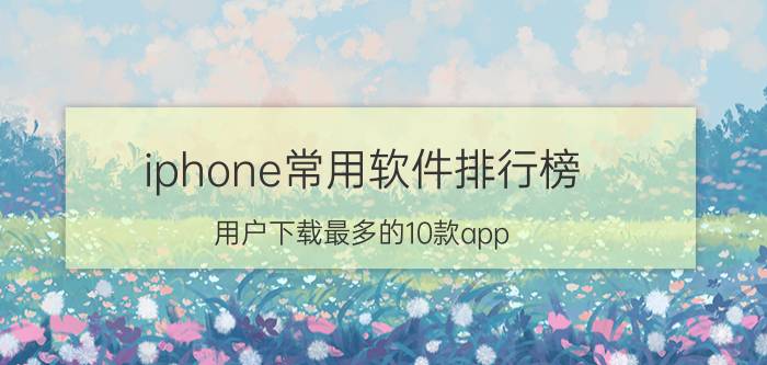 iphone常用软件排行榜（用户下载最多的10款app）