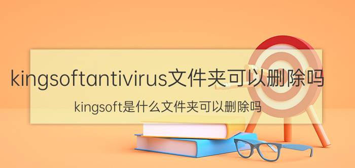 kingsoftantivirus文件夹可以删除吗（kingsoft是什么文件夹可以删除吗）