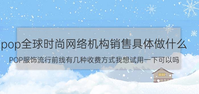 pop全球时尚网络机构销售具体做什么（POP服饰流行前线有几种收费方式我想试用一下可以吗）