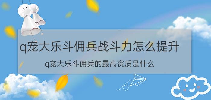 q宠大乐斗佣兵战斗力怎么提升（q宠大乐斗佣兵的最高资质是什么,求详细）