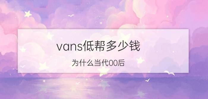 vans低帮多少钱（为什么当代00后）