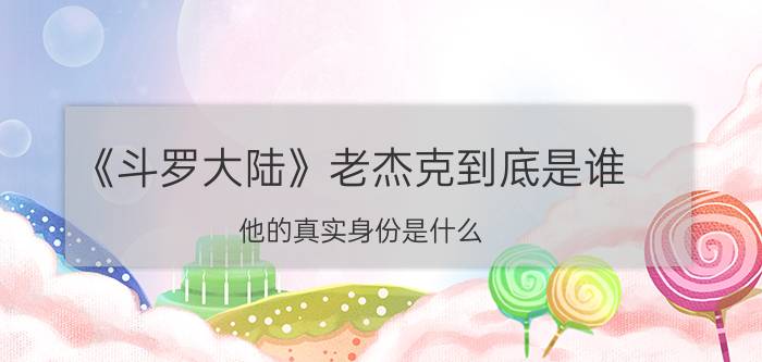 《斗罗大陆》老杰克到底是谁？他的真实身份是什么？