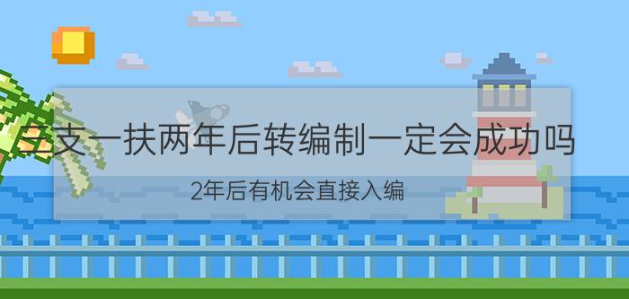 三支一扶两年后转编制一定会成功吗？2年后有机会直接入编