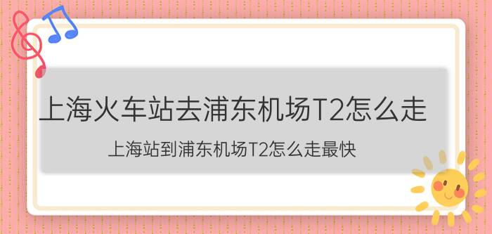 上海火车站去浦东机场T2怎么走（上海站到浦东机场T2怎么走最快）