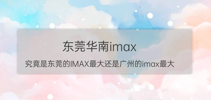 东莞华南imax（究竟是东莞的IMAX最大还是广州的imax最大）