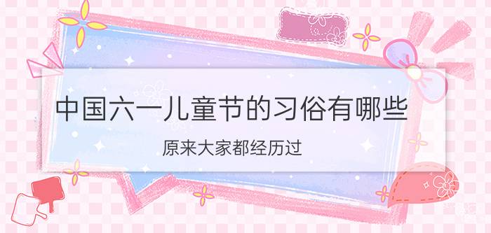 中国六一儿童节的习俗有哪些？原来大家都经历过。优质