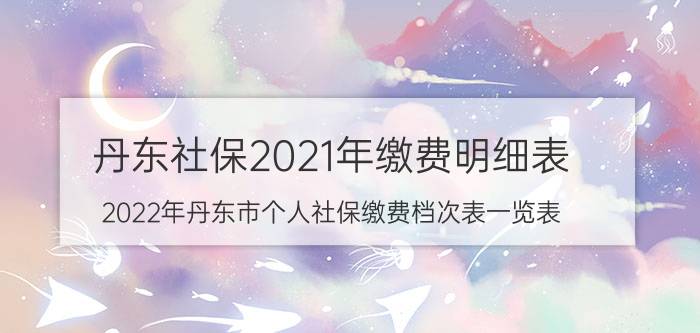 丹东社保2021年缴费明细表（2022年丹东市个人社保缴费档次表一览表）