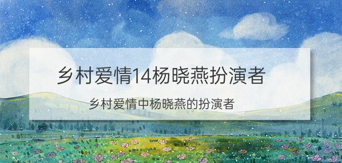 乡村爱情14杨晓燕扮演者（乡村爱情中杨晓燕的扮演者）