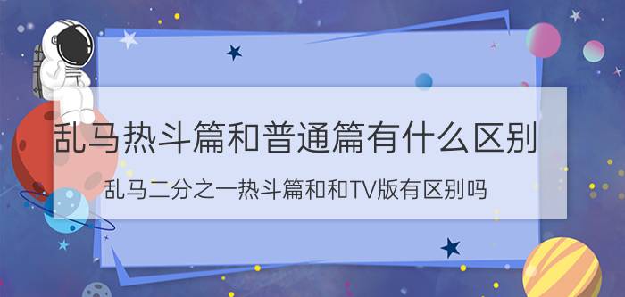 乱马热斗篇和普通篇有什么区别（乱马二分之一热斗篇和和TV版有区别吗）