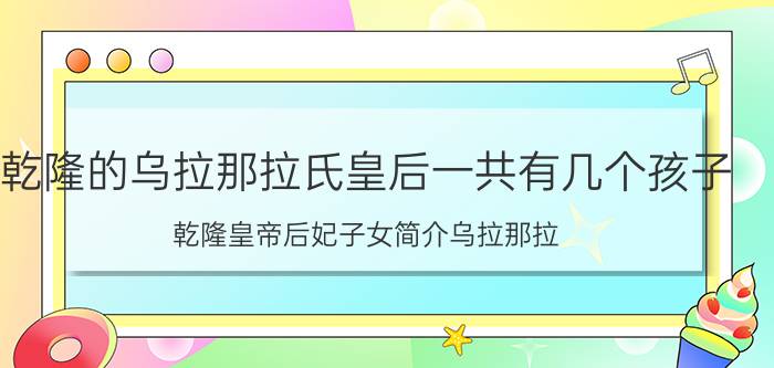 乾隆的乌拉那拉氏皇后一共有几个孩子,乾隆皇帝后妃子女简介乌拉那拉