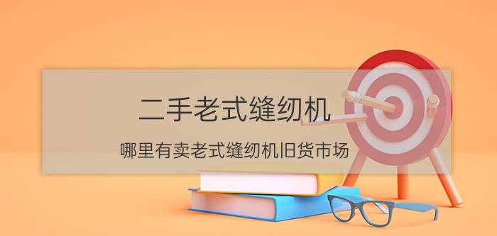 二手老式缝纫机（哪里有卖老式缝纫机旧货市场）