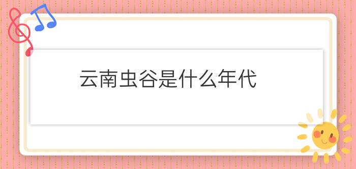 云南虫谷是什么年代?云南虫谷是什么?云南虫谷是真的吗