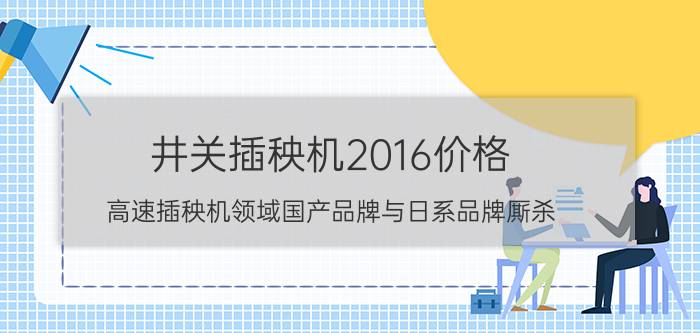 井关插秧机2016价格（高速插秧机领域国产品牌与日系品牌厮杀）