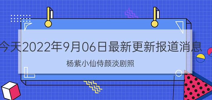 今天2022年9月06日最新更新报道消息：杨紫小仙侍颜淡剧照,杨紫和小鱼仙倌