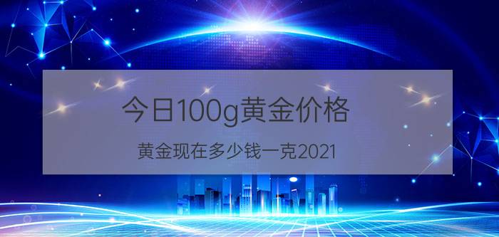 今日100g黄金价格（黄金现在多少钱一克2021）