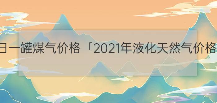 今日一罐煤气价格「2021年液化天然气价格」