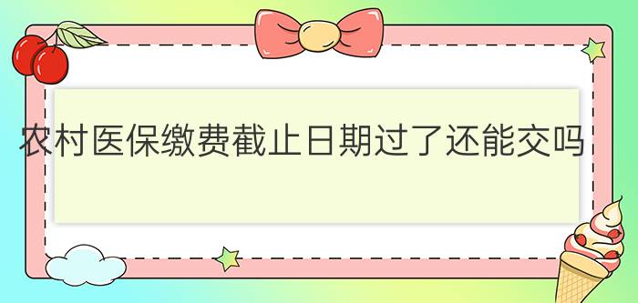 农村医保缴费截止日期过了还能交吗