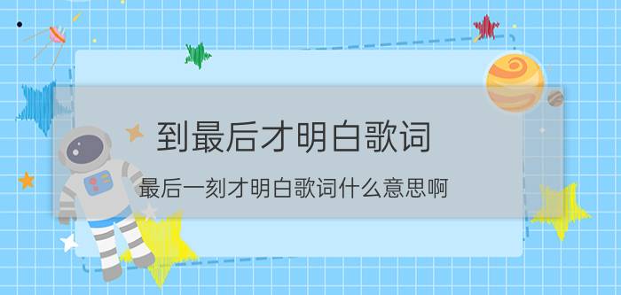 到最后才明白歌词（最后一刻才明白歌词什么意思啊）