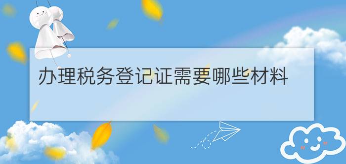 办理税务登记证需要哪些材料