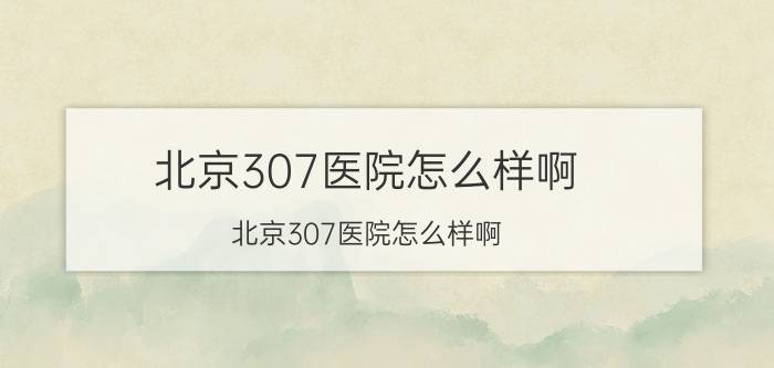 北京307医院怎么样啊（北京307医院怎么样啊）