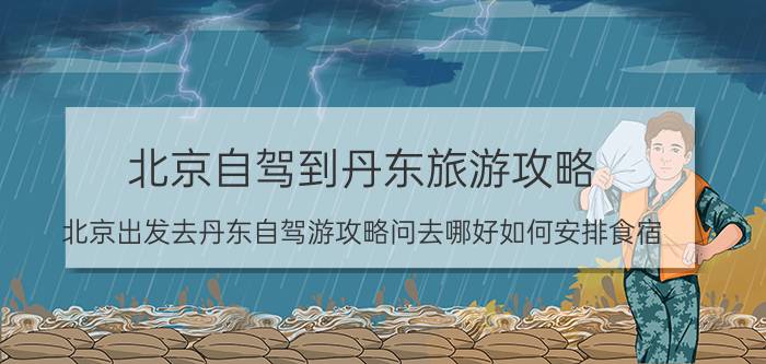 北京自驾到丹东旅游攻略（北京出发去丹东自驾游攻略问去哪好如何安排食宿）