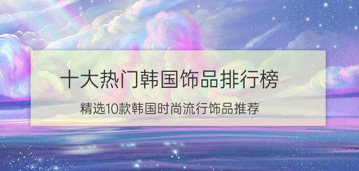 十大热门韩国饰品排行榜（精选10款韩国时尚流行饰品推荐）