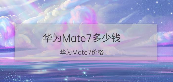 华为Mate7多少钱？华为Mate7价格